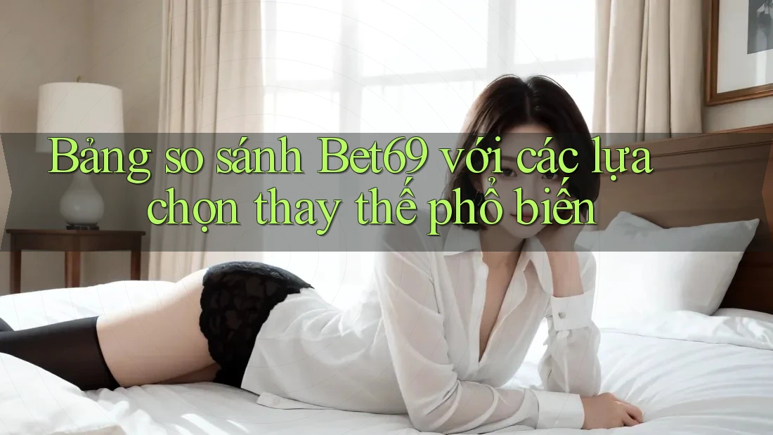 Bảng so sánh Bet69 với các lựa chọn thay thế phổ biến