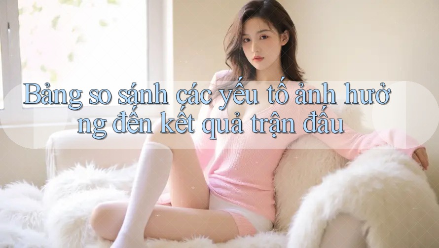 Bảng so sánh các yếu tố ảnh hưởng đến kết quả trận đấu