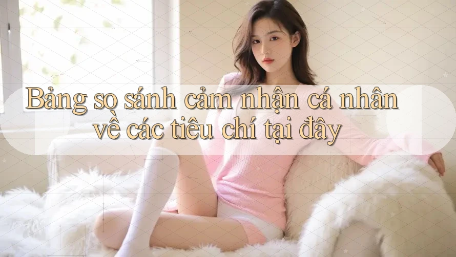 Bảng so sánh cảm nhận cá nhân về các tiêu chí tại đây