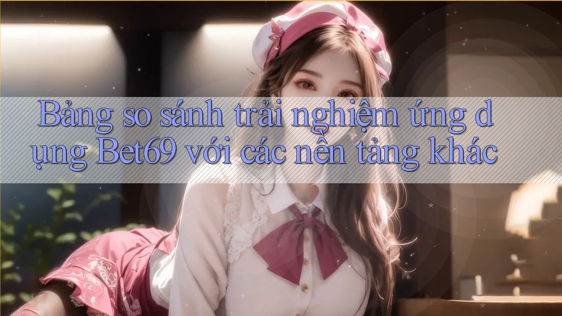 Bảng so sánh trải nghiệm ứng dụng Bet69 với các nền tảng khác Bảng so sánh trải nghiệm ứng dụng Bet69 với các nền tảng khác