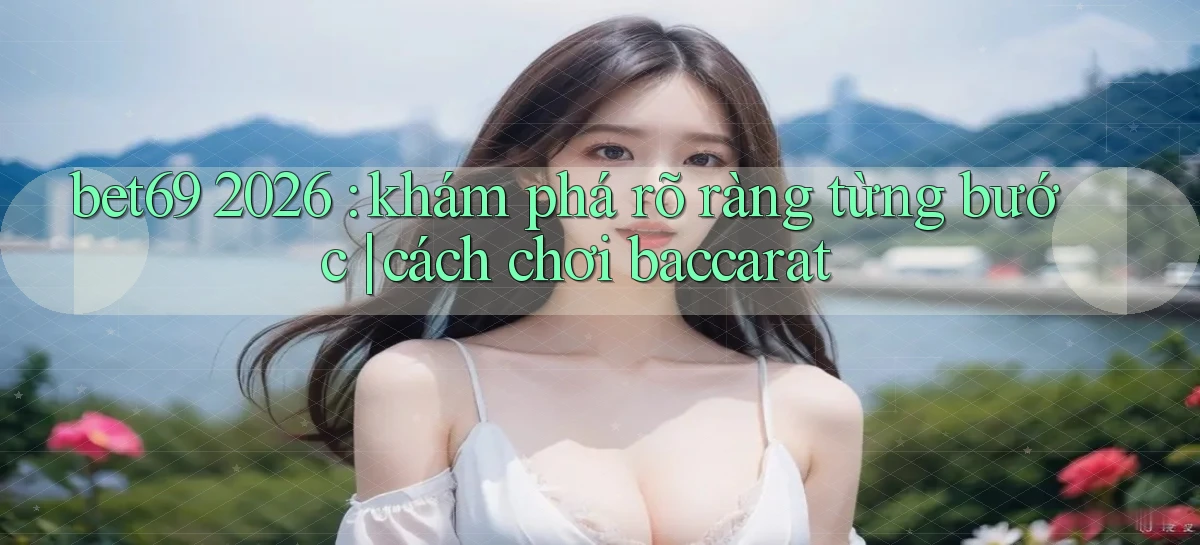bet69 2026 khám phá rõ ràng từng bước cách chơi baccarat