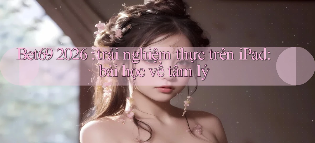 Bet69 2026 trải nghiệm thực trên iPad bài học về tâm lý