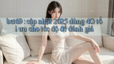 bet69 cập nhật 2025 dùng 4G tối ưu cho tốc độ để đánh giá