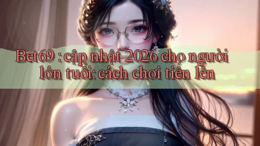 Bet69 cập nhật 2026 cho người lớn tuổi cách chơi tiến lên