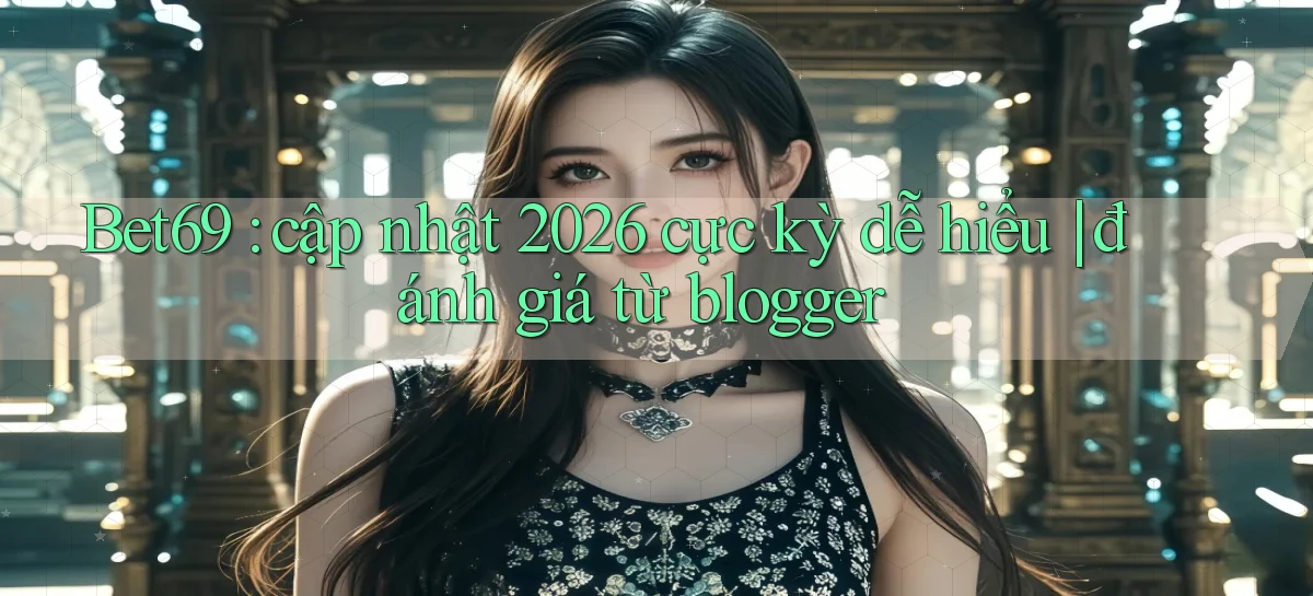 Bet69 cập nhật 2026 cực kỳ dễ hiểu đánh giá từ blogger