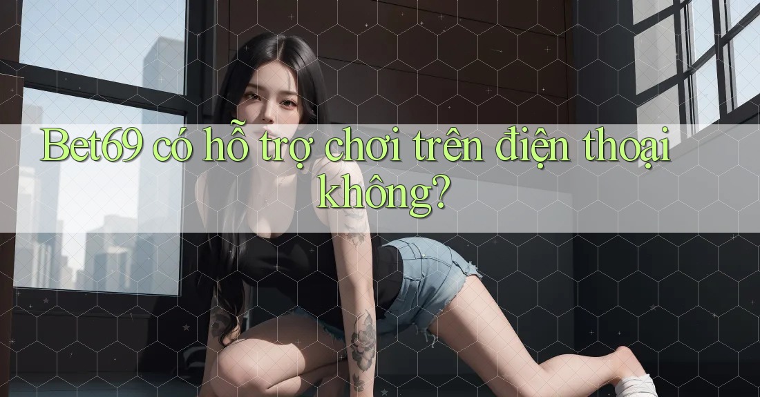 Bet69 có hỗ trợ chơi trên điện thoại không? Bet69 có hỗ trợ chơi trên điện thoại không?