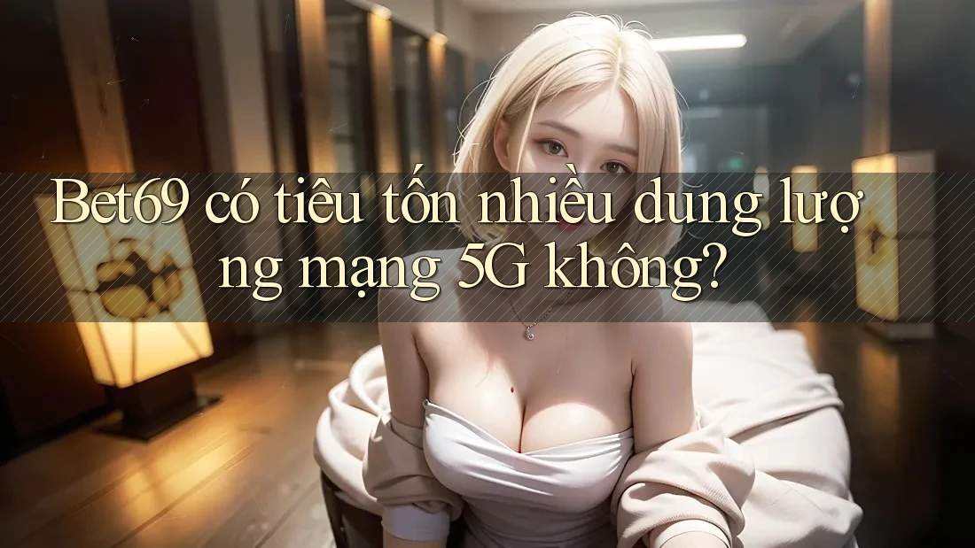 Bet69 có tiêu tốn nhiều dung lượng mạng 5G không? Bet69 có tiêu tốn nhiều dung lượng mạng 5G không?