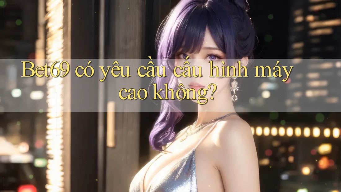 Bet69 có yêu cầu cấu hình máy cao không?