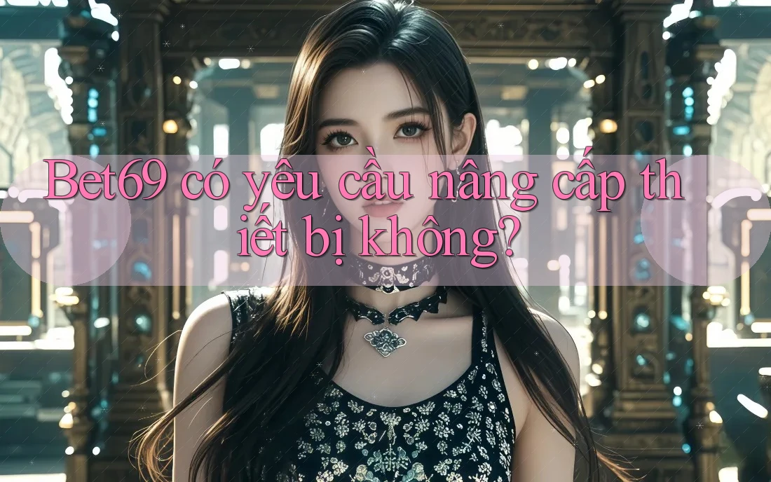 Bet69 có yêu cầu nâng cấp thiết bị không? Bet69 có yêu cầu nâng cấp thiết bị không?