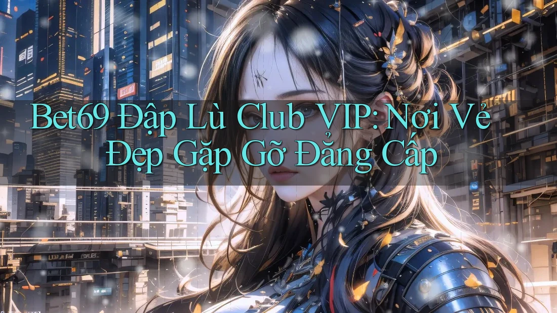 Bet69 Đập Lù Club VIP: Nơi Vẻ Đẹp Gặp Gỡ Đẳng Cấp