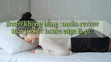 Bet69 không bằng audio review trên iOS 17 house edge là gì