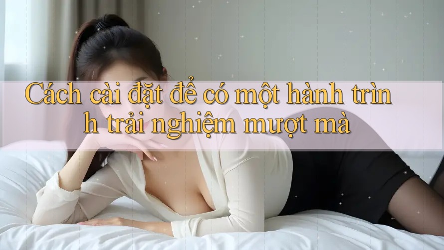 Cách cài đặt để có một hành trình trải nghiệm mượt mà