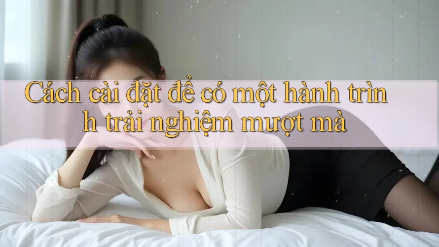 Cách cài đặt để có một hành trình trải nghiệm mượt mà