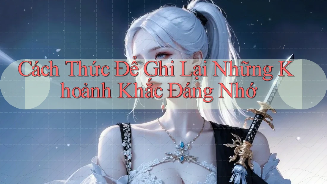 Cách Thức Để Ghi Lại Những Khoảnh Khắc Đáng Nhớ