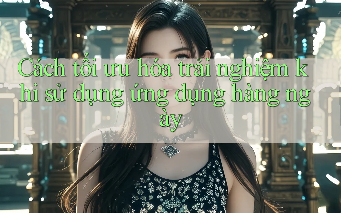 Cách tối ưu hóa trải nghiệm khi sử dụng ứng dụng hàng ngày