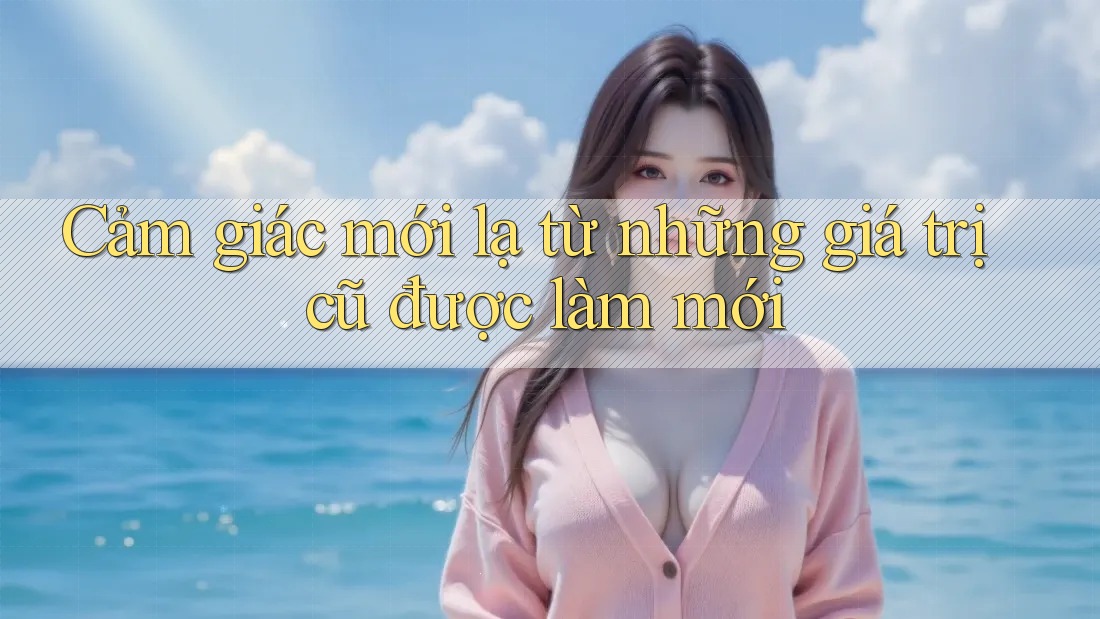 Cảm giác mới lạ từ những giá trị cũ được làm mới