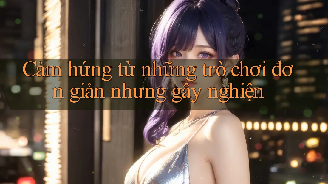 Cảm hứng từ những trò chơi đơn giản nhưng gây nghiện