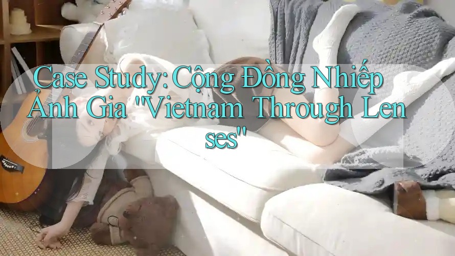 Case Study: Cộng Đồng Nhiếp Ảnh Gia “Vietnam Through Lenses” Case Study: Cộng Đồng Nhiếp Ảnh Gia “Vietnam Through Lenses”