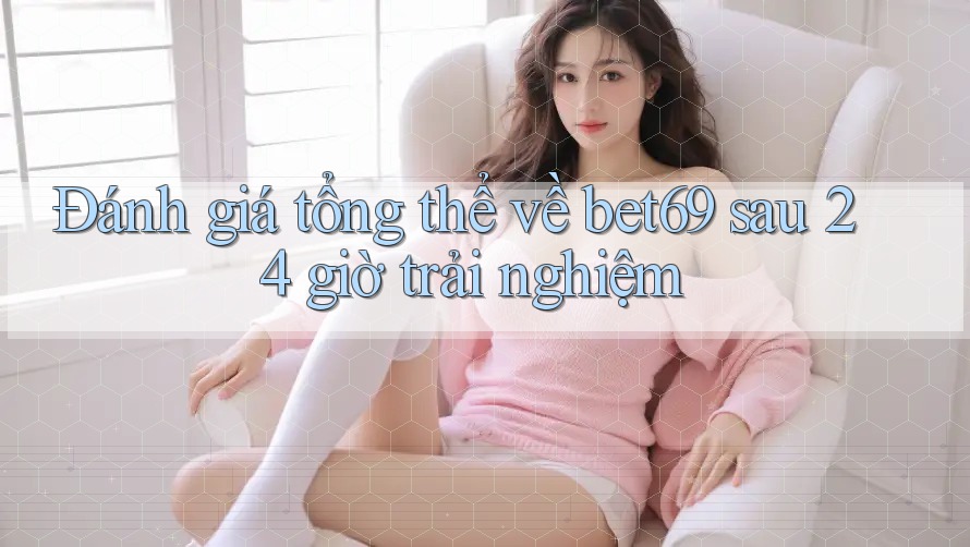 Đánh giá tổng thể về bet69 sau 24 giờ trải nghiệm