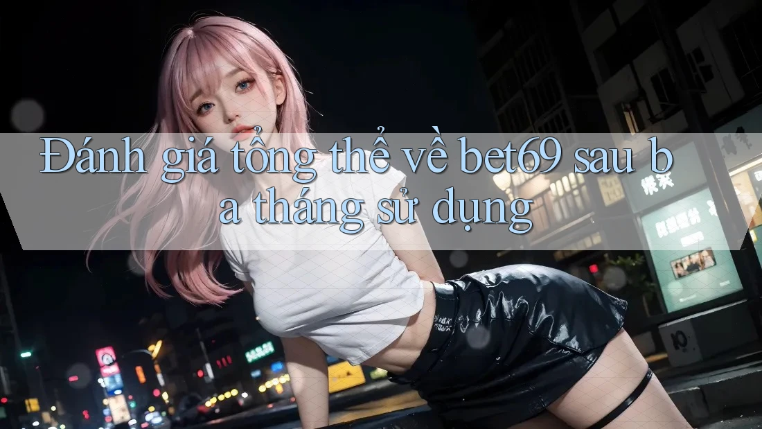 Đánh giá tổng thể về bet69 sau ba tháng sử dụng