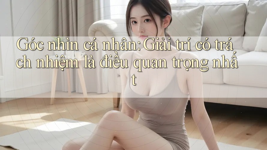 Góc nhìn cá nhân: Giải trí có trách nhiệm là điều quan trọng nhất Góc nhìn cá nhân: Giải trí có trách nhiệm là điều quan trọng nhất