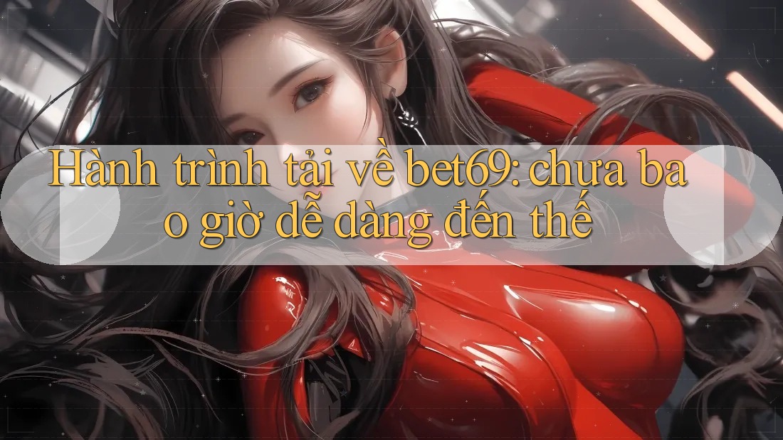 Hành trình tải về bet69: chưa bao giờ dễ dàng đến thế Hành trình tải về bet69: chưa bao giờ dễ dàng đến thế