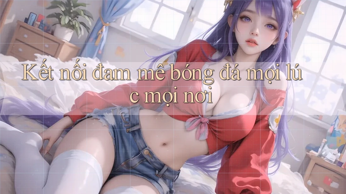 Kết Nối Đam Mê Bóng Đá Mọi Lúc Mọi Nơi Kết Nối Đam Mê Bóng Đá Mọi Lúc Mọi Nơi