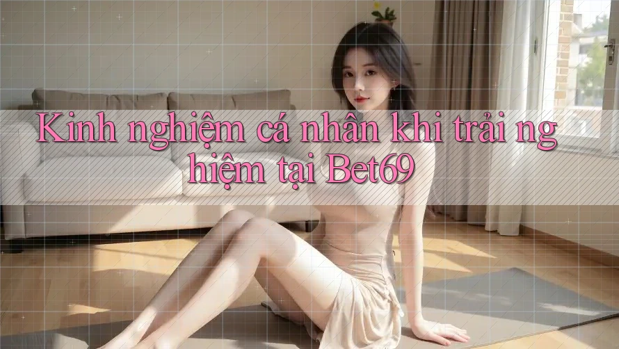 Kinh nghiệm cá nhân khi trải nghiệm tại Bet69