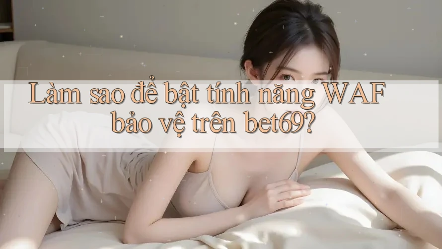 Làm sao để bật tính năng WAF bảo vệ trên bet69?