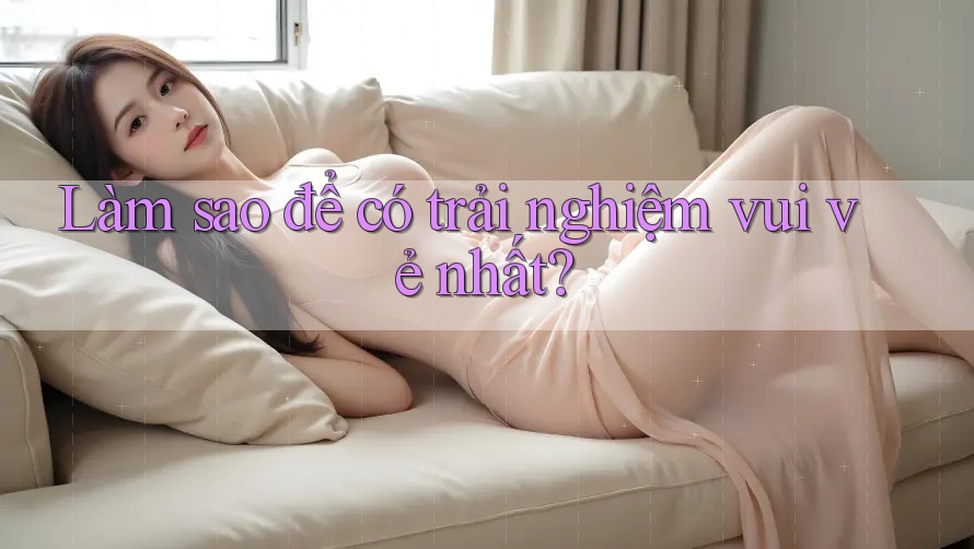 Làm sao để có trải nghiệm vui vẻ nhất? Làm sao để có trải nghiệm vui vẻ nhất?