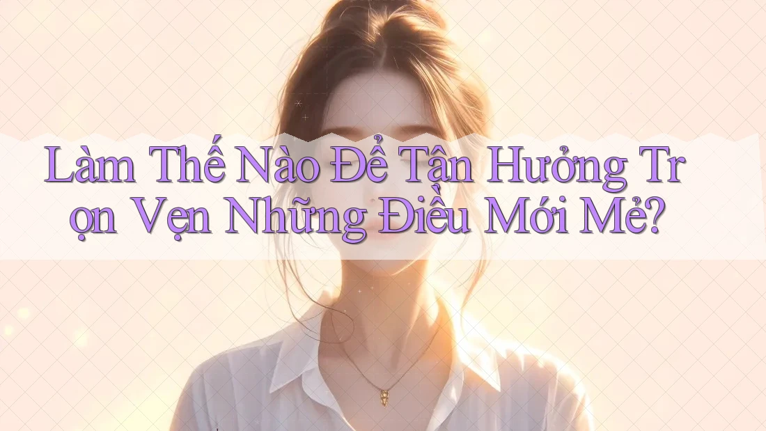 Làm Thế Nào Để Tận Hưởng Trọn Vẹn Những Điều Mới Mẻ? Làm Thế Nào Để Tận Hưởng Trọn Vẹn Những Điều Mới Mẻ?