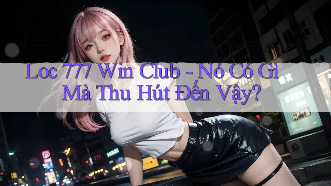 Loc 777 Win Club - Nó Có Gì Mà Thu Hút Đến Vậy?