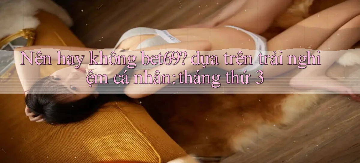 Nên hay không bet69 dựa trên trải nghiệm cá nhân tháng thứ 3