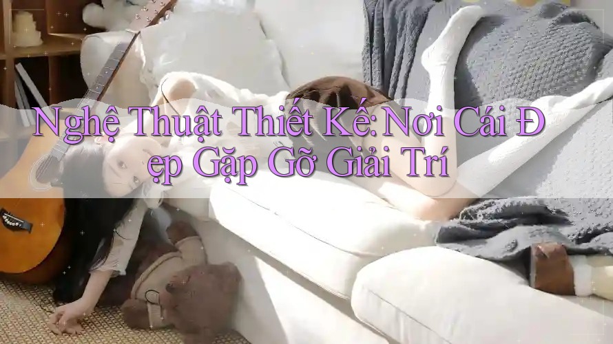 Nghệ Thuật Thiết Kế: Nơi Cái Đẹp Gặp Gỡ Giải Trí Nghệ Thuật Thiết Kế: Nơi Cái Đẹp Gặp Gỡ Giải Trí