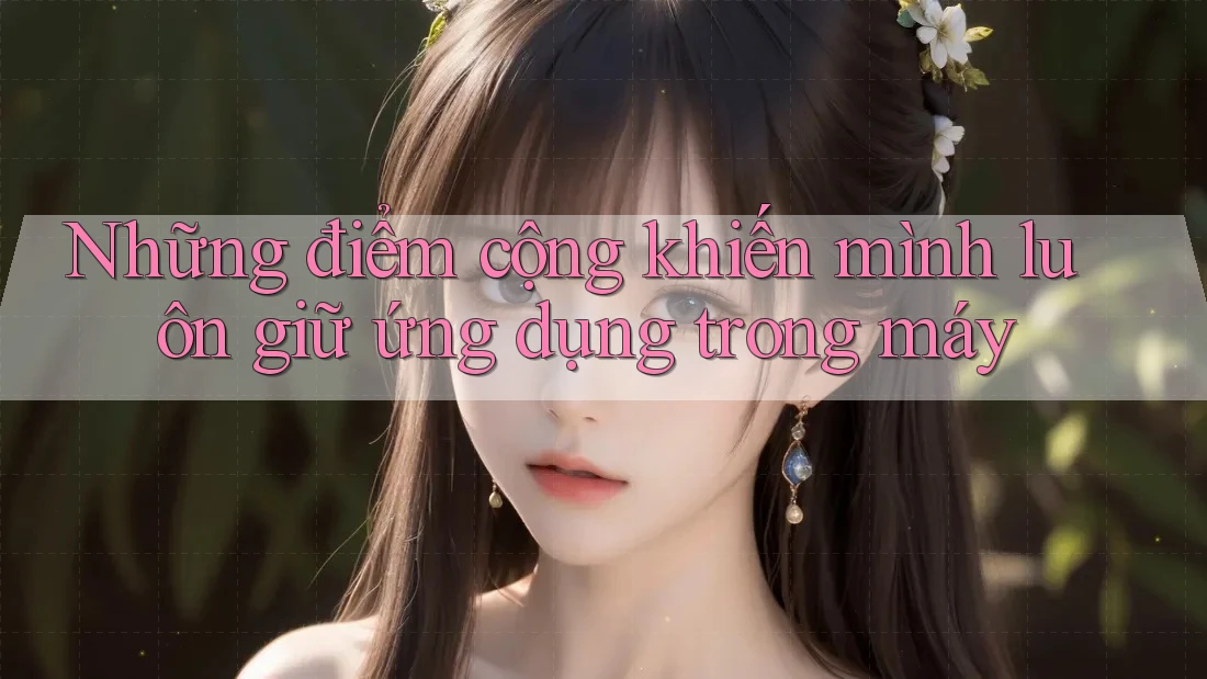 Những điểm cộng khiến mình luôn giữ ứng dụng trong máy