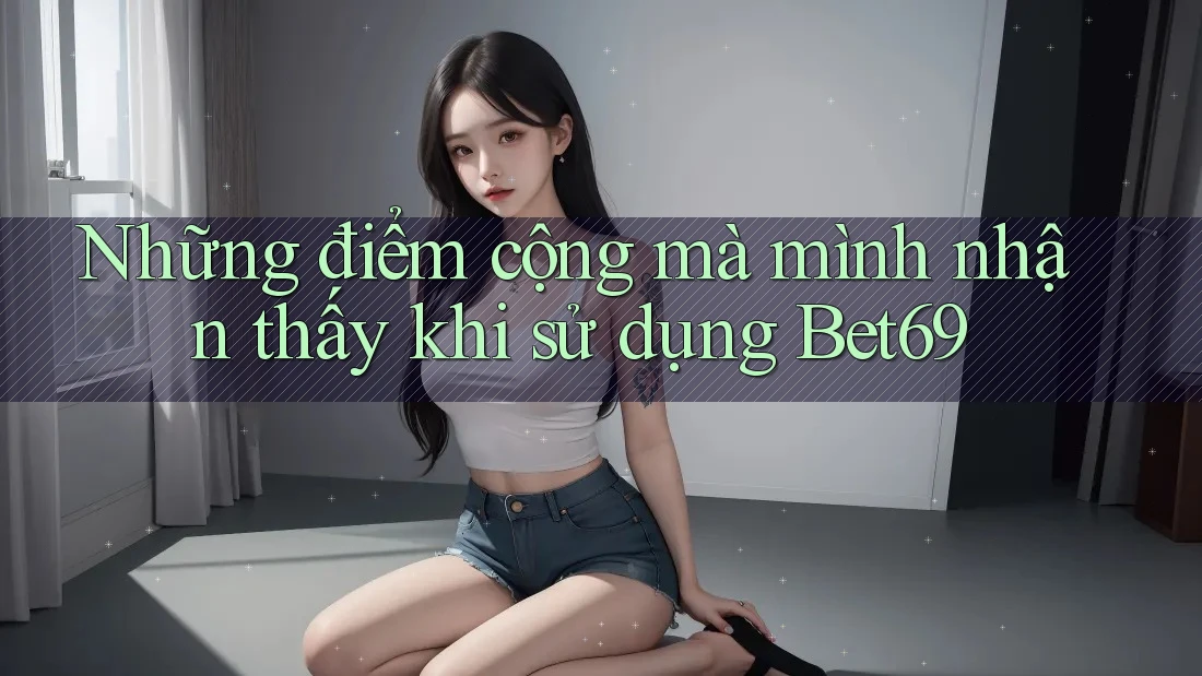 Những điểm cộng mà mình nhận thấy khi sử dụng Bet69