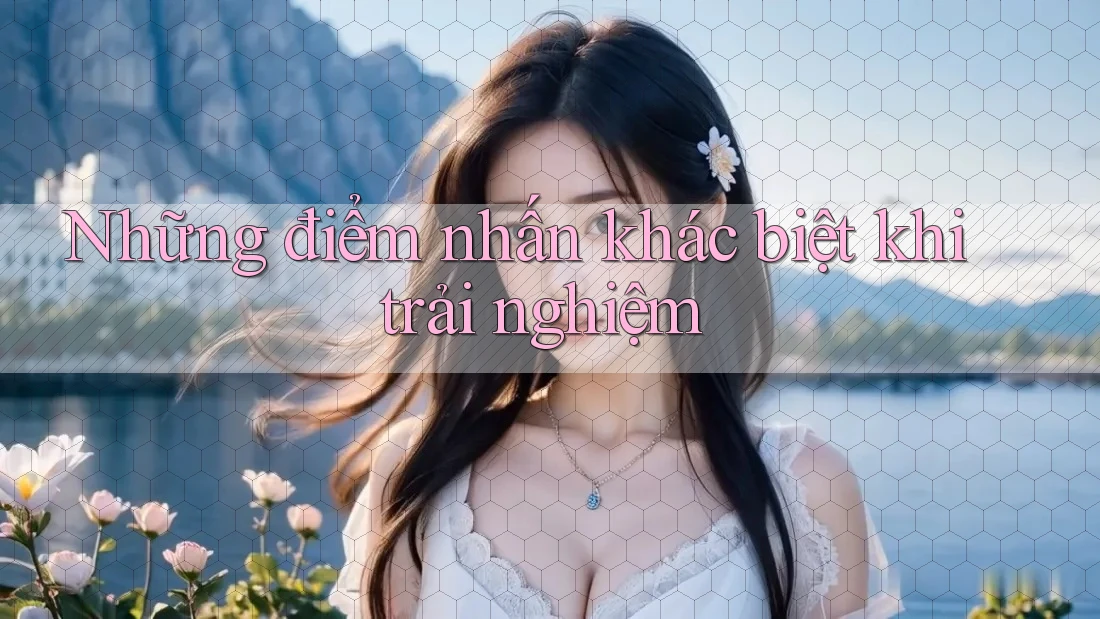 Những điểm nhấn khác biệt khi trải nghiệm Những điểm nhấn khác biệt khi trải nghiệm