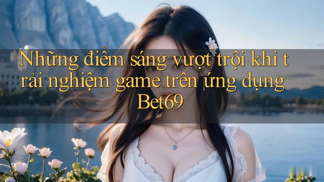 Những điểm sáng vượt trội khi trải nghiệm game trên ứng dụng Bet69