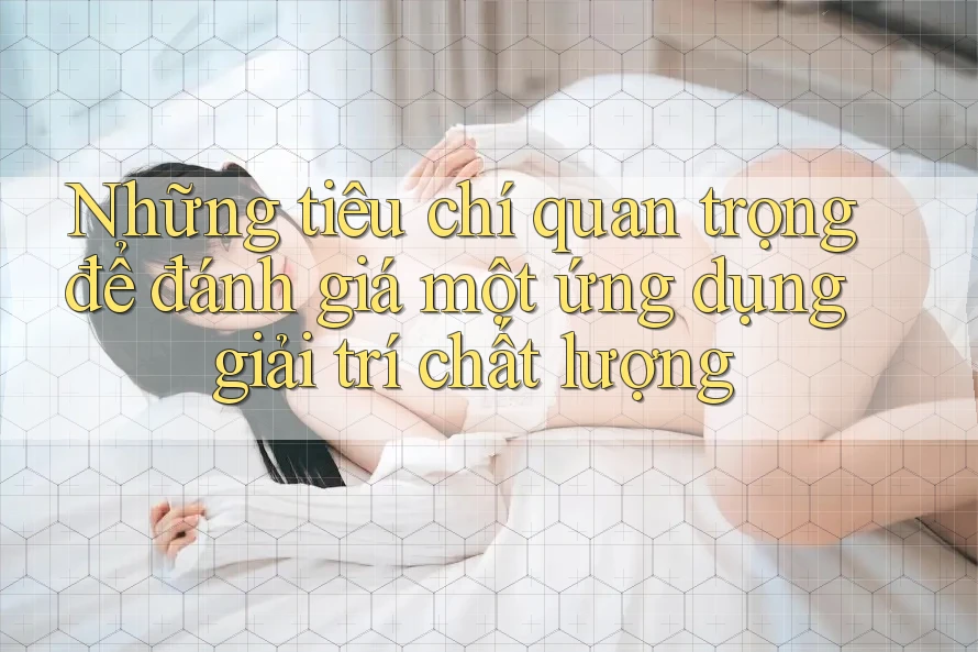 Những tiêu chí quan trọng để đánh giá một ứng dụng giải trí chất lượng