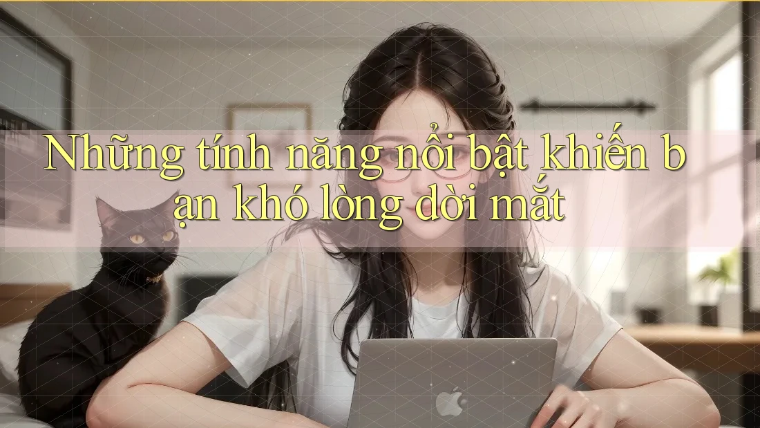 Những tính năng nổi bật khiến bạn khó lòng dời mắt