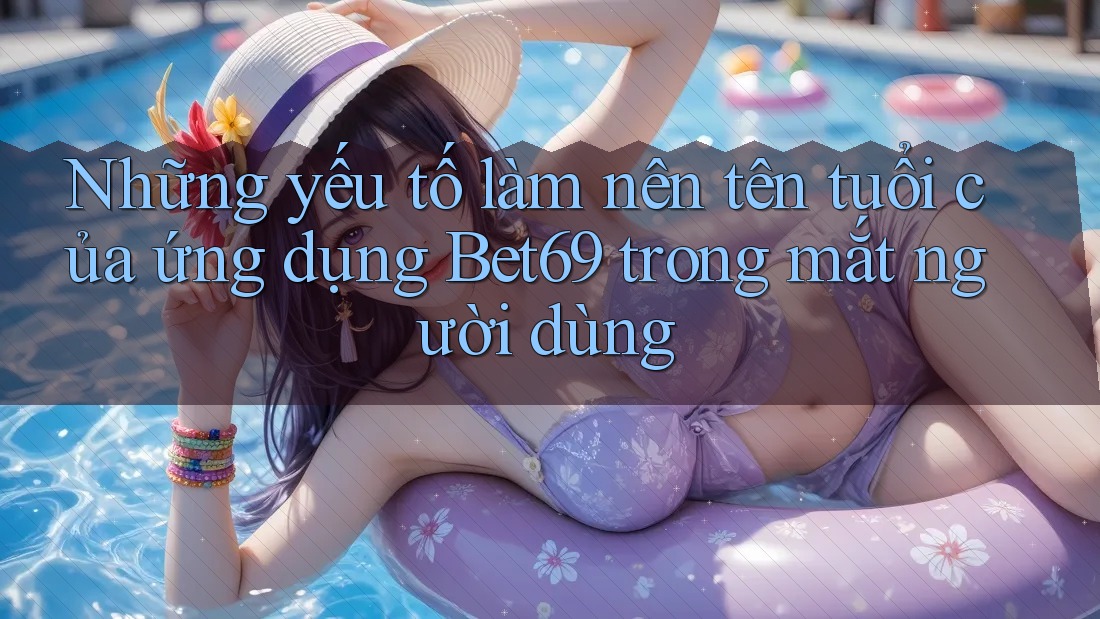 Những yếu tố làm nên tên tuổi của ứng dụng Bet69 trong mắt người dùng