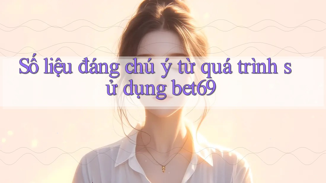 Số liệu đáng chú ý từ quá trình sử dụng bet69