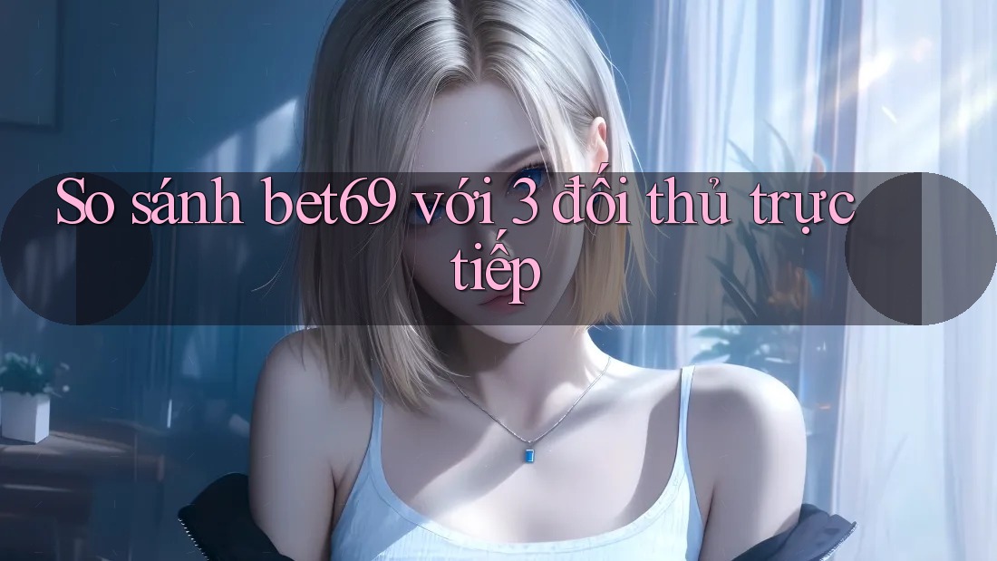 So sánh bet69 với 3 đối thủ trực tiếp