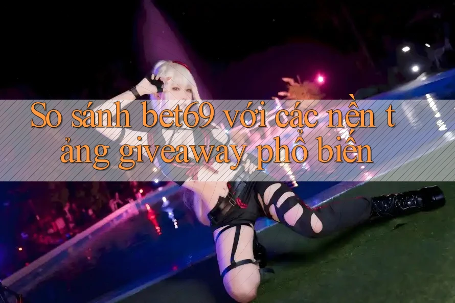So sánh bet69 với các nền tảng giveaway phổ biến