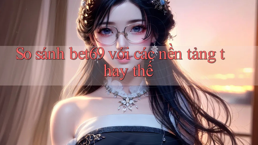 So sánh bet69 với các nền tảng thay thế So sánh bet69 với các nền tảng thay thế