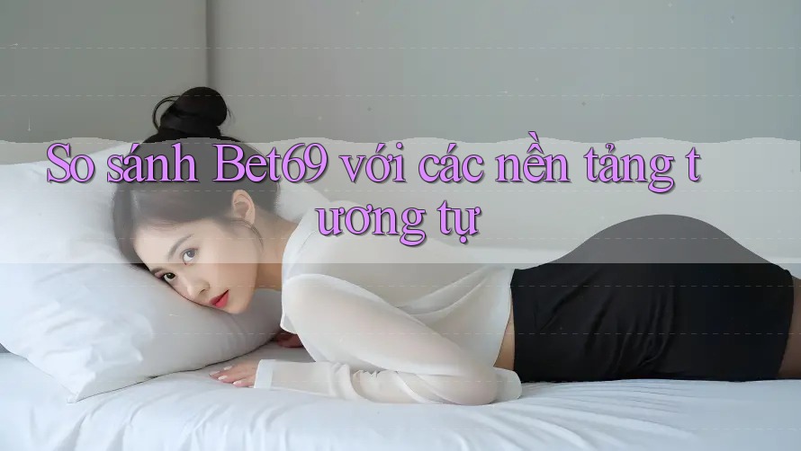 So sánh Bet69 với các nền tảng tương tự