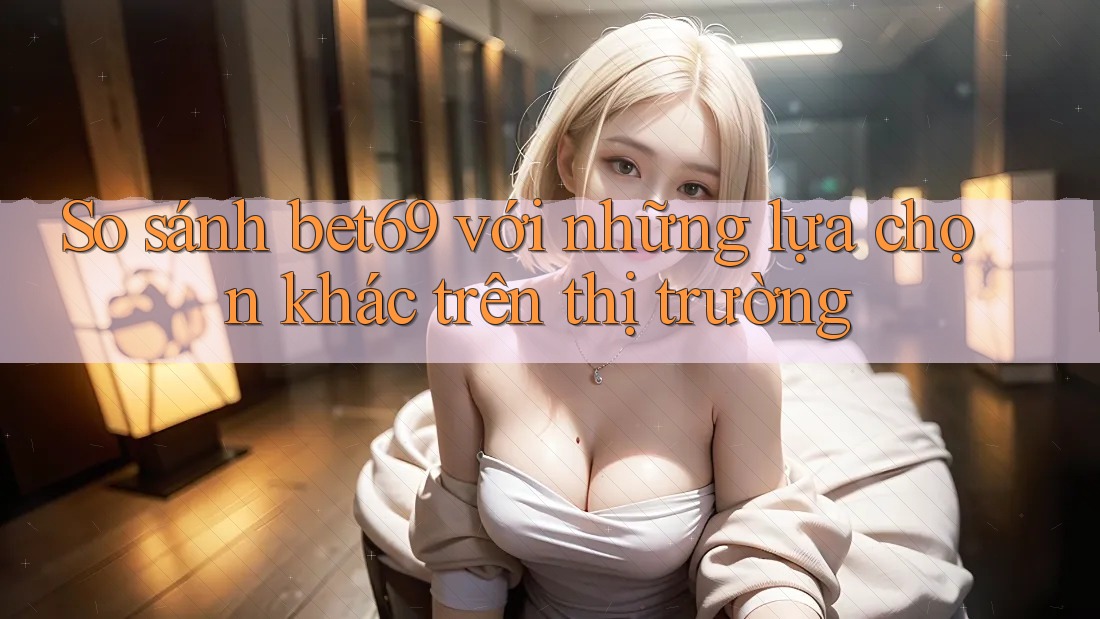 So sánh bet69 với những lựa chọn khác trên thị trường