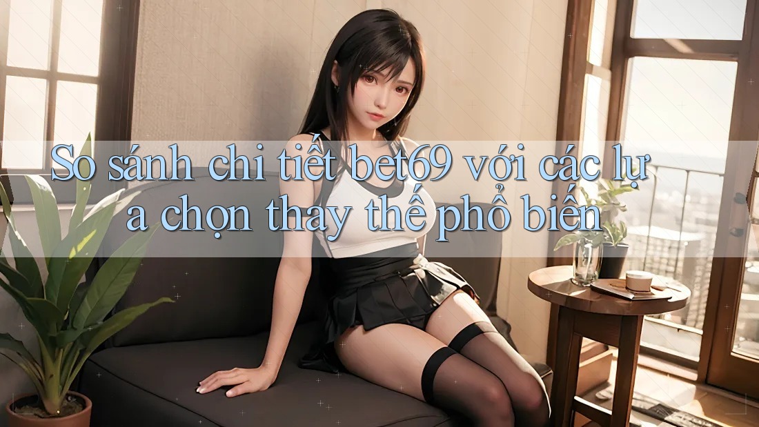 So sánh chi tiết bet69 với các lựa chọn thay thế phổ biến