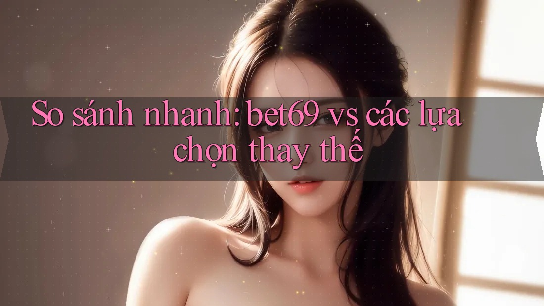 So sánh nhanh: bet69 vs các lựa chọn thay thế