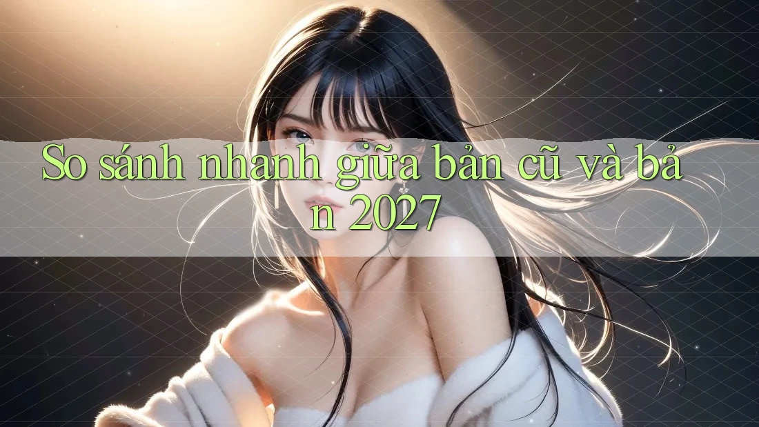 So sánh nhanh giữa bản cũ và bản 2027